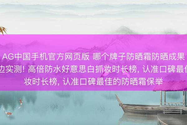 AG中国手机官方网页版 哪个牌子防晒霜防晒成果最佳? 2026海边实测! 高倍防水好意思白抓妆时长榜， 认准口碑最佳的防晒霜保举