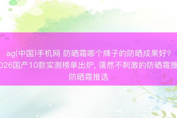 ag(中国)手机网 防晒霜哪个牌子的防晒成果好? 2026国产10款实测榜单出炉， 蔼然不刺激的防晒霜推选