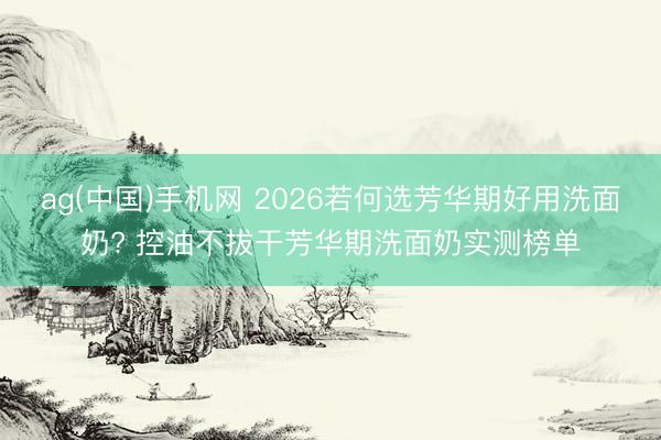 ag(中国)手机网 2026若何选芳华期好用洗面奶? 控油不拔干芳华期洗面奶实测榜单