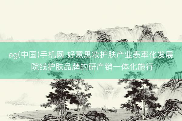 ag(中国)手机网 好意思妆护肤产业表率化发展 院线护肤品牌的研产销一体化施行