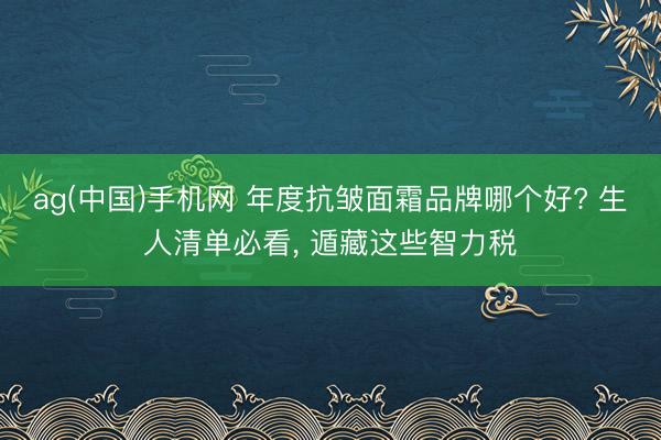 ag(中国)手机网 年度抗皱面霜品牌哪个好? 生人清单必看， 遁藏这些智力税