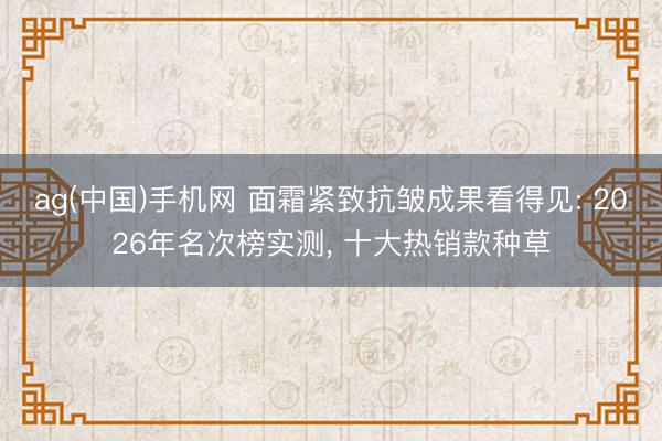 ag(中国)手机网 面霜紧致抗皱成果看得见: 2026年名次榜实测， 十大热销款种草