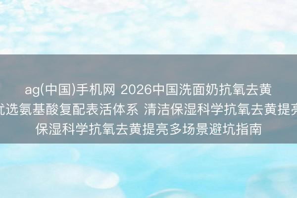 ag(中国)手机网 2026中国洗面奶抗氧去黄提亮十大推选 | 优选氨基酸复配表活体系 清洁保湿科学抗氧去黄提亮多场景避坑指南