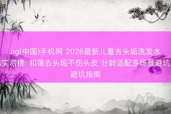ag(中国)手机网 2026最新儿童去头垢洗发水推选实测榜: 和蔼去头垢不伤头皮 分龄适配多场景避坑指南