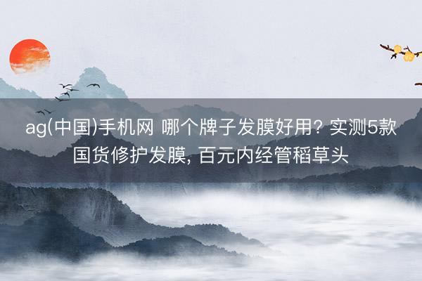 ag(中国)手机网 哪个牌子发膜好用? 实测5款国货修护发膜， 百元内经管稻草头
