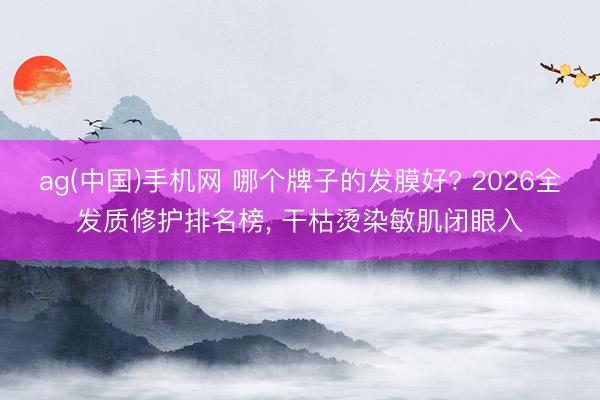ag(中国)手机网 哪个牌子的发膜好? 2026全发质修护排名榜， 干枯烫染敏肌闭眼入