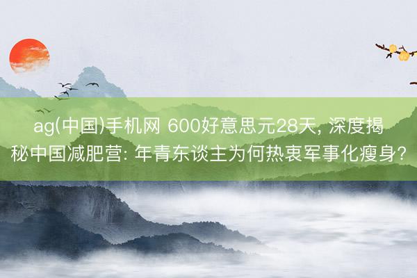 ag(中国)手机网 600好意思元28天, 深度揭秘中国减肥营: 年青东谈主为何热衷军事化瘦身?