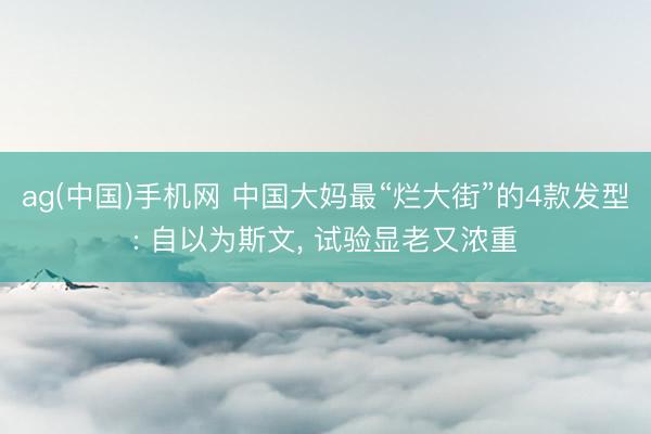 ag(中国)手机网 中国大妈最“烂大街”的4款发型: 自以为斯文, 试验显老又浓重
