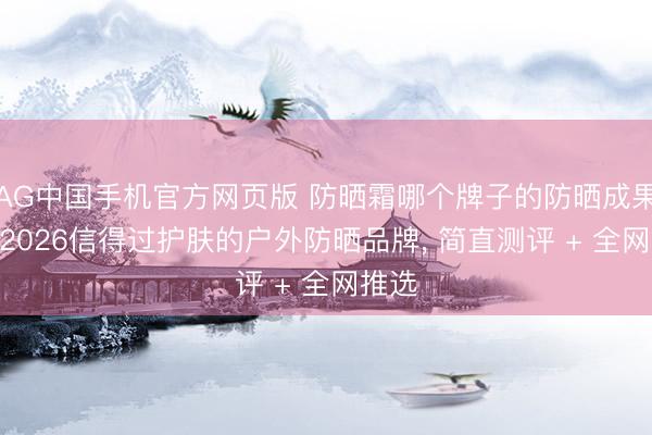 AG中国手机官方网页版 防晒霜哪个牌子的防晒成果好? 2026信得过护肤的户外防晒品牌， 简直测评 + 全网推选