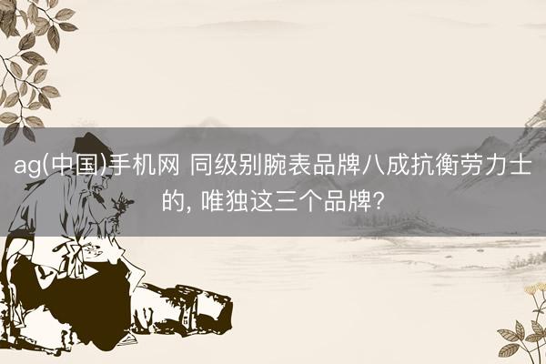 ag(中国)手机网 同级别腕表品牌八成抗衡劳力士的， 唯独这三个品牌?