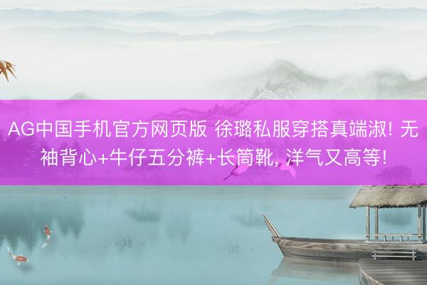 AG中国手机官方网页版 徐璐私服穿搭真端淑! 无袖背心+牛仔五分裤+长筒靴，<a href=