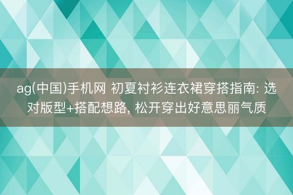 ag(中国)手机网 初夏衬衫连衣裙穿搭指南: 选对版型+搭配想路， 松开穿出好意思丽气质