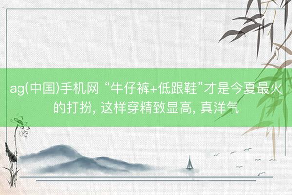 ag(中国)手机网 “牛仔裤+低跟鞋”才是今夏最火的打扮， 这样穿精致显高， 真洋气