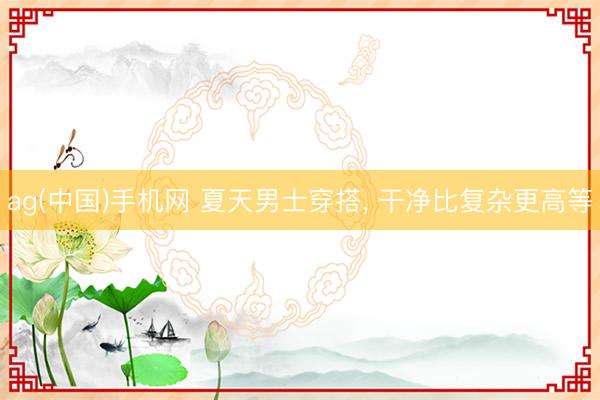 ag(中国)手机网 夏天男士穿搭， 干净比复杂更高等