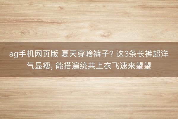 ag手机网页版 夏天穿啥裤子? 这3条长裤超洋气显瘦，<a href=