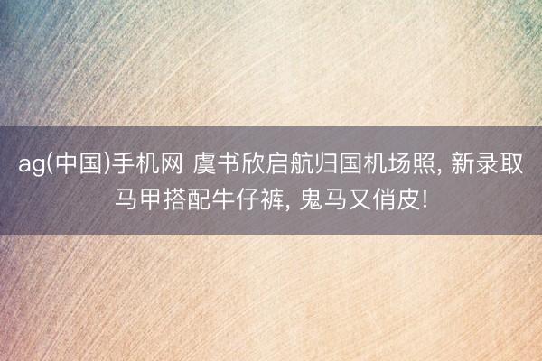 ag(中国)手机网 虞书欣启航归国机场照， 新录取马甲搭配牛仔裤，<a href=