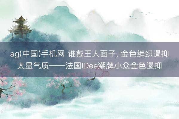 ag(中国)手机网 谁戴王人面子， 金色编织遏抑太显气质——法国IDee潮牌小众金色遏抑