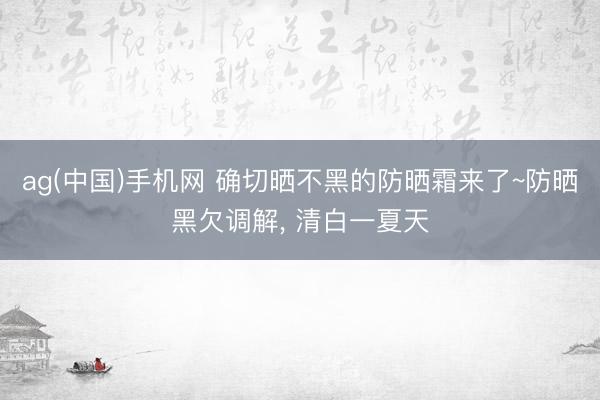 ag(中国)手机网 确切晒不黑的防晒霜来了~防晒黑欠调解， 清白一夏天