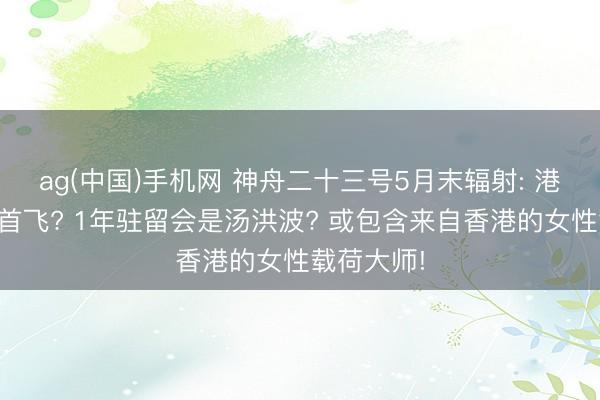 ag(中国)手机网 神舟二十三号5月末辐射: 港澳航天员首飞? 1年驻留会是汤洪波? 或包含来自香港的女性载荷大师!