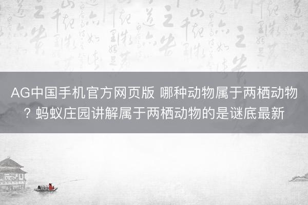 AG中国手机官方网页版 哪种动物属于两栖动物? 蚂蚁庄园讲解属于两栖动物的是谜底最新