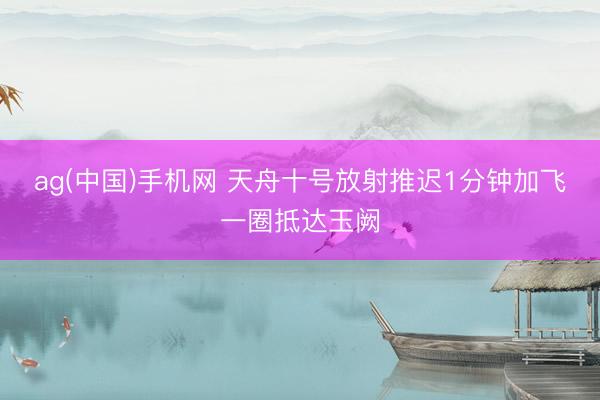ag(中国)手机网 天舟十号放射推迟1分钟加飞一圈抵达玉阙
