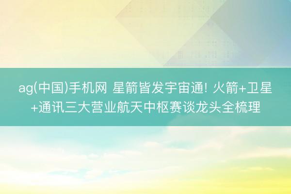 ag(中国)手机网 星箭皆发宇宙通! 火箭+卫星+通讯三大营业航天中枢赛谈龙头全梳理
