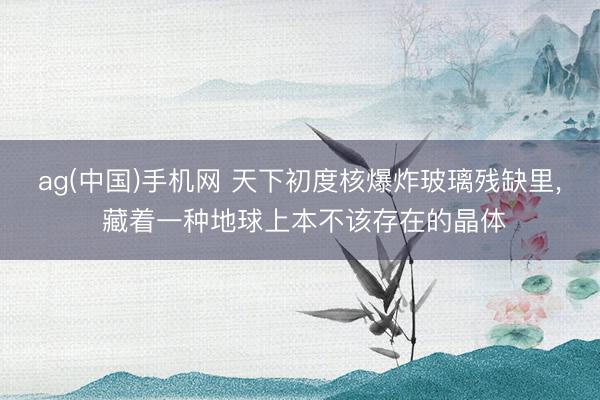 ag(中国)手机网 天下初度核爆炸玻璃残缺里， 藏着一种地球上本不该存在的晶体