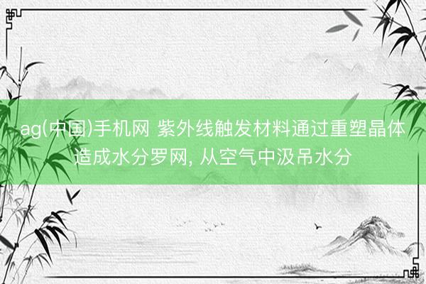 ag(中国)手机网 紫外线触发材料通过重塑晶体造成水分罗网， 从空气中汲吊水分