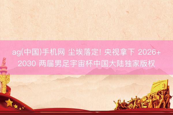 ag(中国)手机网 尘埃落定! 央视拿下 2026+2030 两届男足宇宙杯中国大陆独家版权