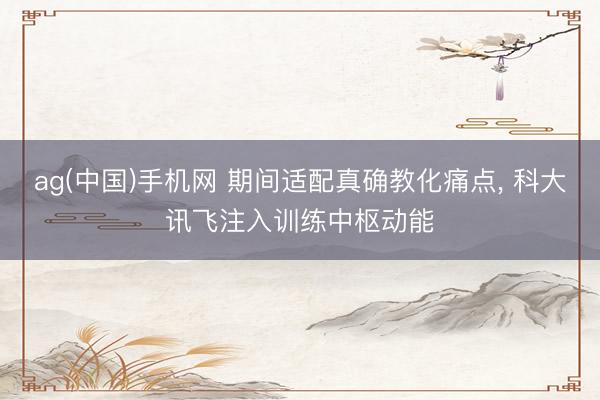 ag(中国)手机网 期间适配真确教化痛点， 科大讯飞注入训练中枢动能