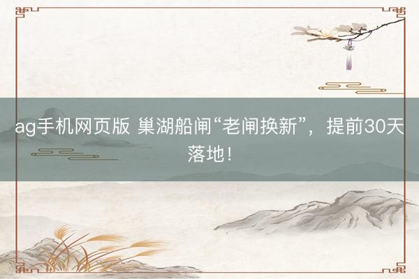 ag手机网页版 巢湖船闸“老闸换新”，提前30天落地！