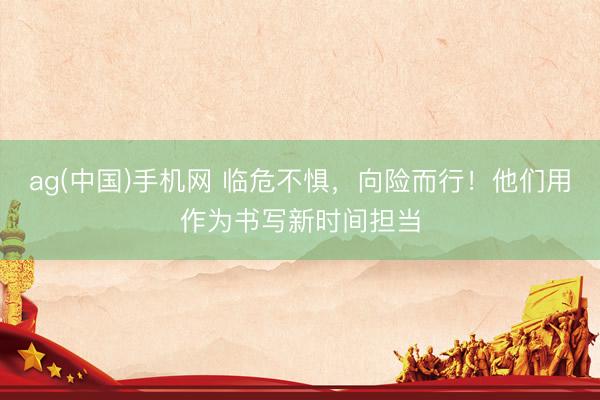 ag(中国)手机网 临危不惧，向险而行！他们用作为书写新时间担当