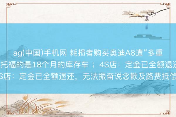 ag(中国)手机网 耗损者购买奥迪A8遭“多重套路”:无法享受补贴,托福的是18个月的库存车 ;4S店:定金已全额退还,无法振奋说念歉及路费抵偿要求