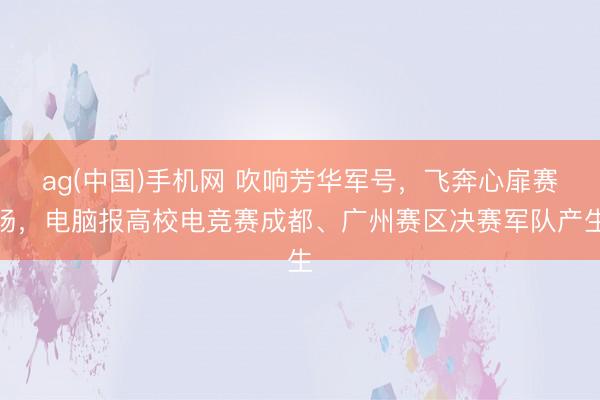 ag(中国)手机网 吹响芳华军号，飞奔心扉赛场，电脑报高校电竞赛成都、广州赛区决赛军队产生