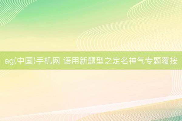 ag(中国)手机网 语用新题型之定名神气专题覆按