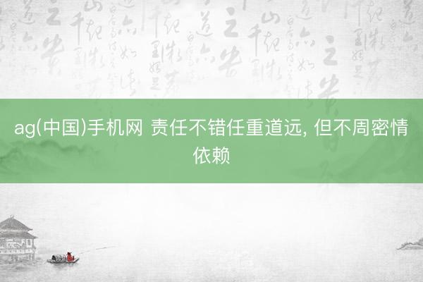 ag(中国)手机网 责任不错任重道远， 但不周密情依赖