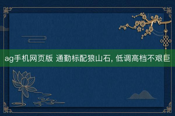 ag手机网页版 通勤标配狼山石， 低调高档不艰巨