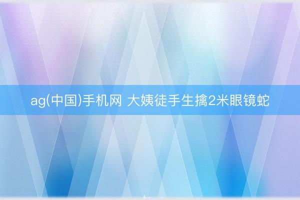ag(中国)手机网 大姨徒手生擒2米眼镜蛇