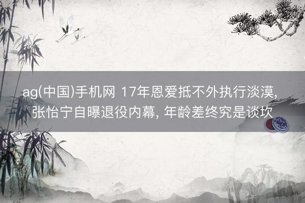 ag(中国)手机网 17年恩爱抵不外执行淡漠， 张怡宁自曝退役内幕， 年龄差终究是谈坎