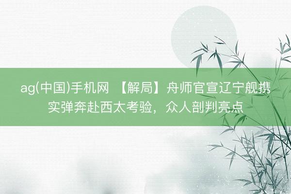 ag(中国)手机网 【解局】舟师官宣辽宁舰携实弹奔赴西太考验，众人剖判亮点