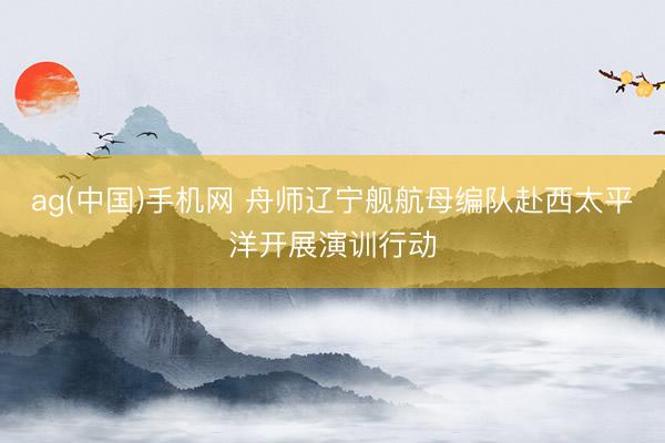 ag(中国)手机网 舟师辽宁舰航母编队赴西太平洋开展演训行动