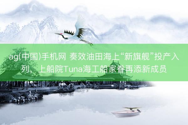 ag(中国)手机网 奏效油田海上“新旗舰”投产入列，上船院Tuna海工船家眷再添新成员