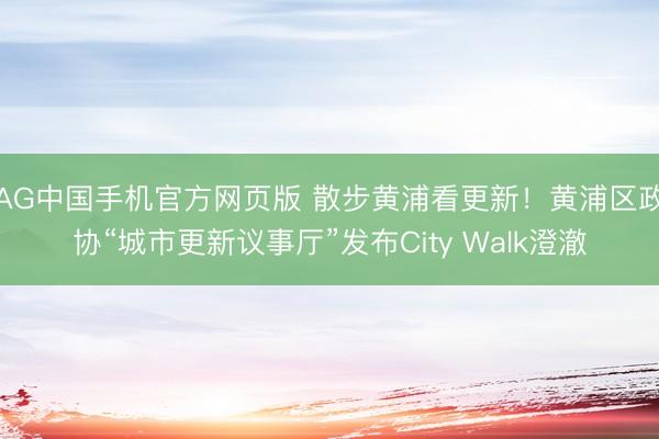 AG中国手机官方网页版 散步黄浦看更新！黄浦区政协“城市更新议事厅”发布City Walk澄澈