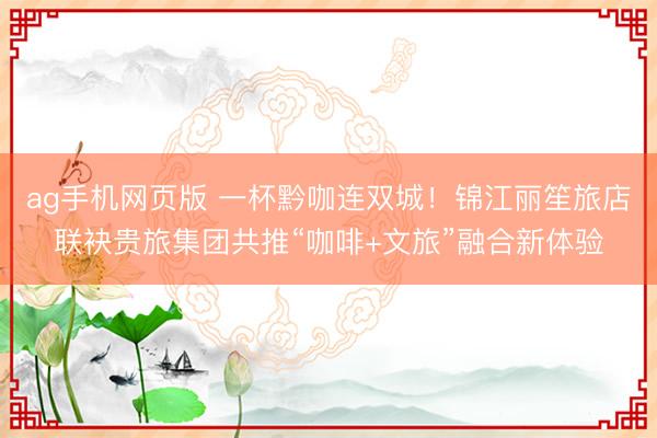ag手机网页版 一杯黔咖连双城！锦江丽笙旅店联袂贵旅集团共推“咖啡+文旅”融合新体验