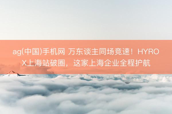 ag(中国)手机网 万东谈主同场竞速！HYROX上海站破圈，这家上海企业全程护航