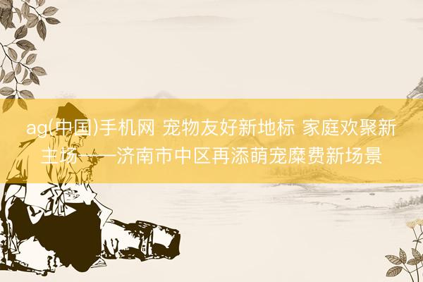 ag(中国)手机网 宠物友好新地标 家庭欢聚新主场——济南市中区再添萌宠糜费新场景