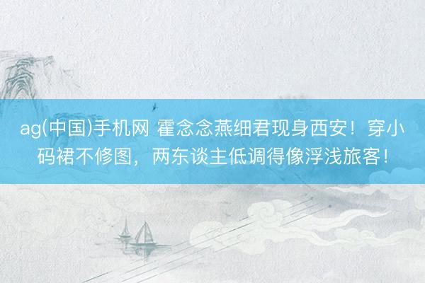 ag(中国)手机网 霍念念燕细君现身西安！穿小码裙不修图，两东谈主低调得像浮浅旅客！