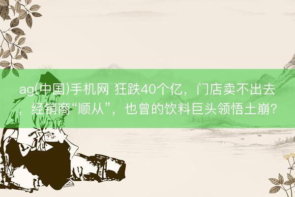 ag(中国)手机网 狂跌40个亿，门店卖不出去，经销商“顺从”，也曾的饮料巨头领悟土崩？