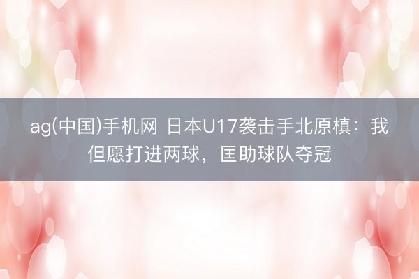 ag(中国)手机网 日本U17袭击手北原槙：我但愿打进两球，匡助球队夺冠