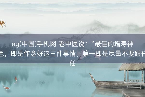 ag(中国)手机网 老中医说：“最佳的增寿神色，即是作念好这三件事情。第一即是尽量不要跟任